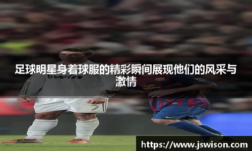 足球明星身着球服的精彩瞬间展现他们的风采与激情